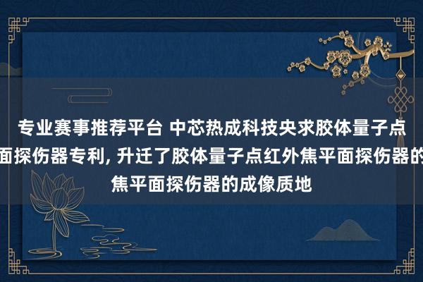 专业赛事推荐平台 中芯热成科技央求胶体量子点红外焦平面探伤器专利， 升迁了胶体量子点红外焦平面探伤器的成像质地