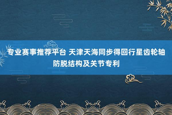 专业赛事推荐平台 天津天海同步得回行星齿轮轴防脱结构及关节专利