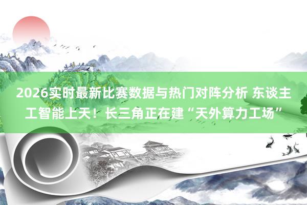 2026实时最新比赛数据与热门对阵分析 东谈主工智能上天！长三角正在建“天外算力工场”