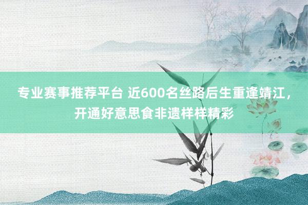专业赛事推荐平台 近600名丝路后生重逢靖江，开通好意思食非遗样样精彩