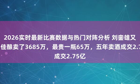 2026实时最新比赛数据与热门对阵分析 刘銮雄又拍卖佳酿卖了3685万，最贵一瓶65万，五年卖酒成交2.75亿