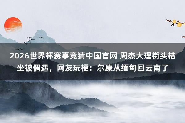 2026世界杯赛事竞猜中国官网 周杰大理街头枯坐被偶遇，网友玩梗：尔康从缅甸回云南了