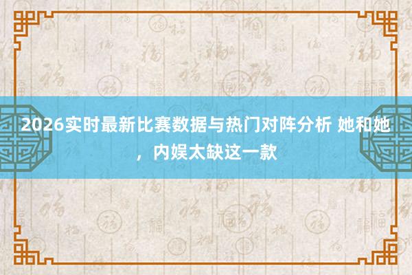 2026实时最新比赛数据与热门对阵分析 她和她，内娱太缺这一款