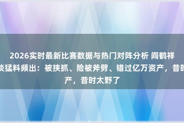 2026实时最新比赛数据与热门对阵分析 阎鹤祥戴军对谈猛料频出:被挟抓、险被斧劈、错过亿万资产,昔时太野了