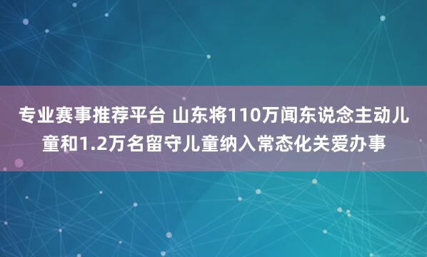 专业赛事推荐平台 山东将110万闻东说念主动儿童和1.2万名留守儿童纳入常态化关爱办事