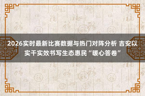 2026实时最新比赛数据与热门对阵分析 吉安以实干实效书写生态惠民“暖心答卷”