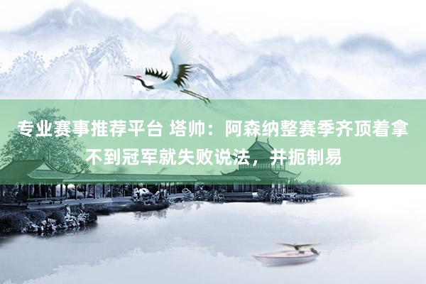专业赛事推荐平台 塔帅:阿森纳整赛季齐顶着拿不到冠军就失败说法,并扼制易
