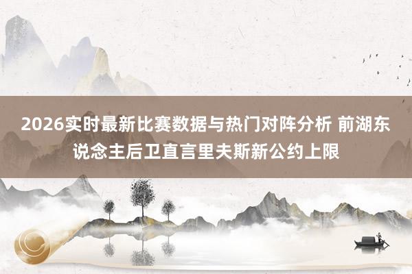 2026实时最新比赛数据与热门对阵分析 前湖东说念主后卫直言里夫斯新公约上限