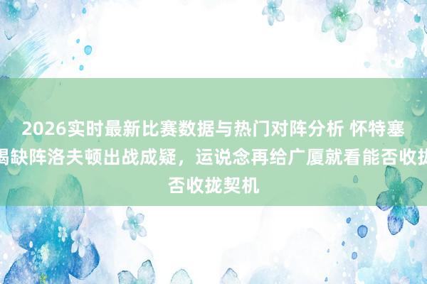 2026实时最新比赛数据与热门对阵分析 怀特塞德不竭缺阵洛夫顿出战成疑，运说念再给广厦就看能否收拢契机