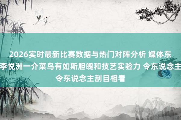 2026实时最新比赛数据与热门对阵分析 媒体东说念主：李悦洲一介菜鸟有如斯胆魄和技艺实验力 令东说念主刮目相看