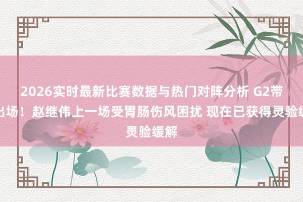 2026实时最新比赛数据与热门对阵分析 G2带病出场!赵继伟上一场受胃肠伤风困扰 现在已获得灵验缓解