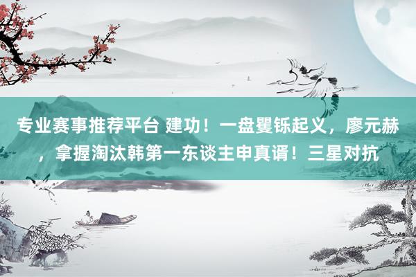 专业赛事推荐平台 建功！一盘矍铄起义，廖元赫，拿握淘汰韩第一东谈主申真谞！三星对抗