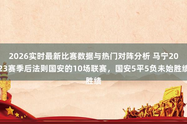 2026实时最新比赛数据与热门对阵分析 马宁2023赛季后法则国安的10场联赛,国安5平5负未始胜绩