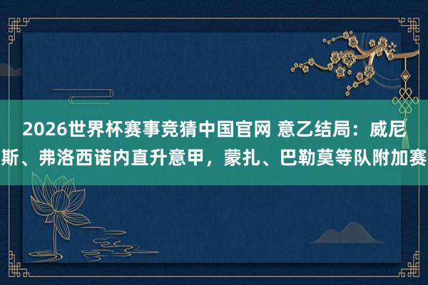2026世界杯赛事竞猜中国官网 意乙结局：威尼斯、弗洛西诺内直升意甲，蒙扎、巴勒莫等队附加赛