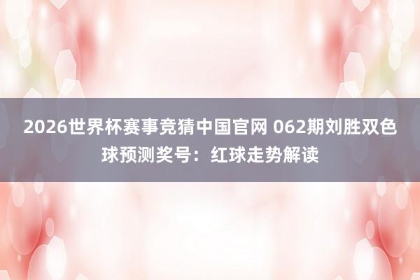 2026世界杯赛事竞猜中国官网 062期刘胜双色球预测奖号:红球走势解读