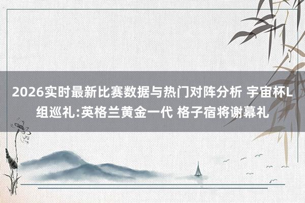 2026实时最新比赛数据与热门对阵分析 宇宙杯L组巡礼:英格兰黄金一代 格子宿将谢幕礼