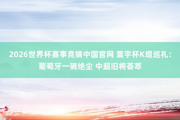 2026世界杯赛事竞猜中国官网 寰宇杯K组巡礼：葡萄牙一骑绝尘 中超旧将荟萃