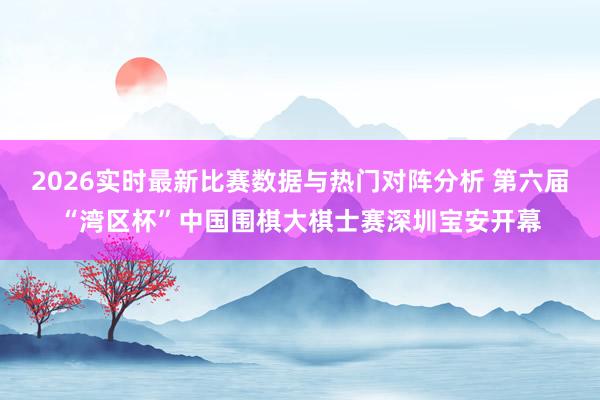 2026实时最新比赛数据与热门对阵分析 第六届“湾区杯”中国围棋大棋士赛深圳宝安开幕