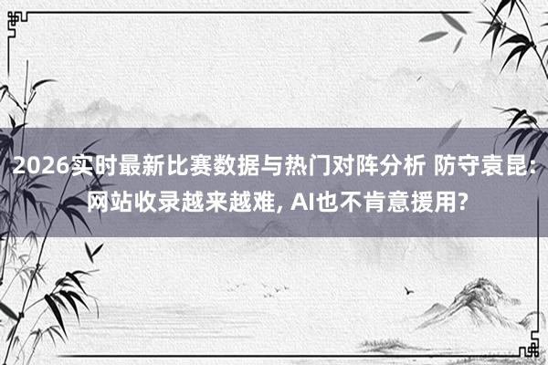 2026实时最新比赛数据与热门对阵分析 防守袁昆: 网站收录越来越难， AI也不肯意援用?