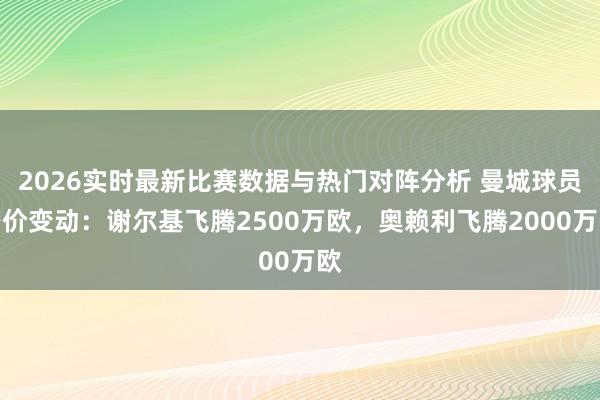 2026实时最新比赛数据与热门对阵分析 曼城球员身价变动：谢尔基飞腾2500万欧，奥赖利飞腾2000万欧