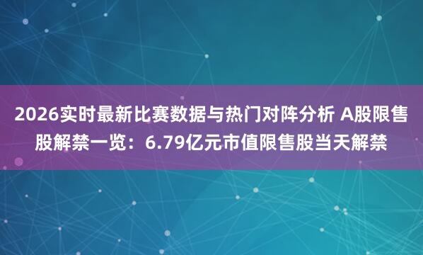 2026实时最新比赛数据与热门对阵分析 A股限售股解禁一览：6.79亿元市值限售股当天解禁