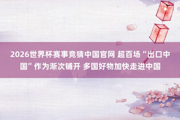 2026世界杯赛事竞猜中国官网 超百场“出口中国”作为渐次铺开 多国好物加快走进中国