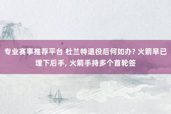 专业赛事推荐平台 杜兰特退役后何如办? 火箭早已埋下后手， 火箭手持多个首轮签