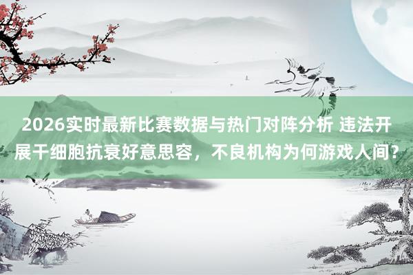 2026实时最新比赛数据与热门对阵分析 违法开展干细胞抗衰好意思容,不良机构为何游戏人间?