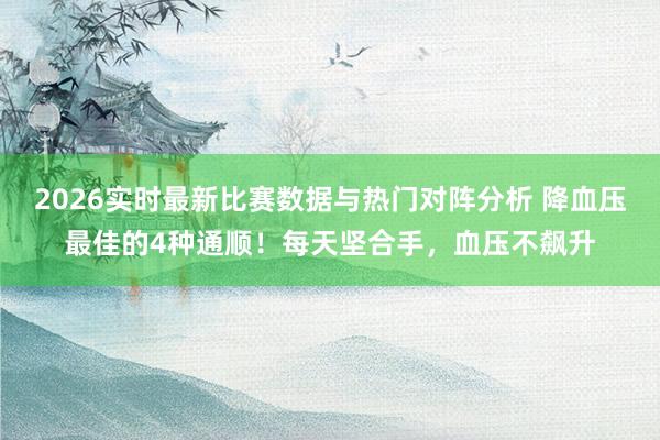 2026实时最新比赛数据与热门对阵分析 降血压最佳的4种通顺!每天坚合手,血压不飙升