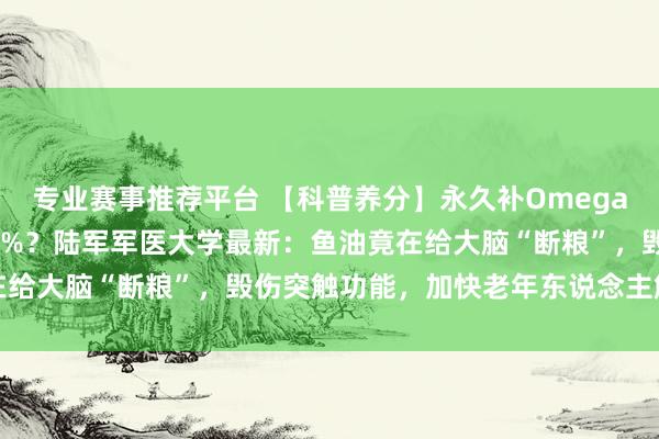 专业赛事推荐平台 【科普养分】永久补Omega-3，解析败落反而快15%？陆军军医大学最新：鱼油竟在给大脑“断粮”，毁伤突触功能，加快老年东说念主解析坍塌