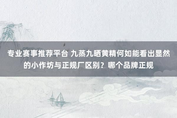 专业赛事推荐平台 九蒸九晒黄精何如能看出显然的小作坊与正规厂区别？哪个品牌正规