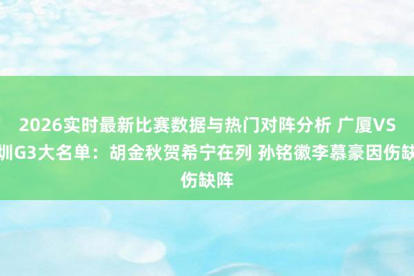 2026实时最新比赛数据与热门对阵分析 广厦VS深圳G3大名单：胡金秋贺希宁在列 孙铭徽李慕豪因伤缺阵