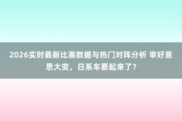 2026实时最新比赛数据与热门对阵分析 审好意思大变,日系车要起来了?