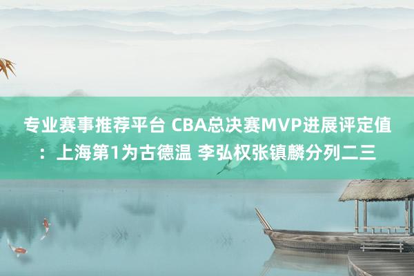 专业赛事推荐平台 CBA总决赛MVP进展评定值：上海第1为古德温 李弘权张镇麟分列二三