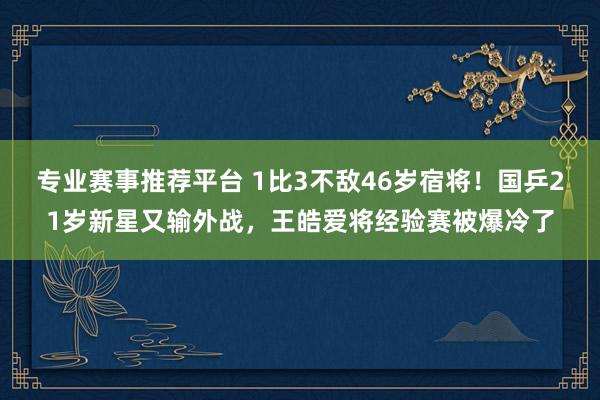专业赛事推荐平台 1比3不敌46岁宿将！国乒21岁新星又输外战，王皓爱将经验赛被爆冷了