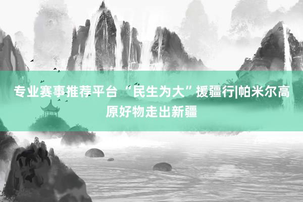 专业赛事推荐平台 “民生为大”援疆行|帕米尔高原好物走出新疆