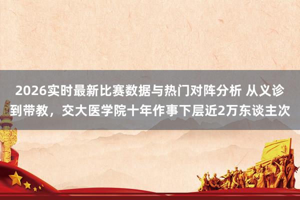 2026实时最新比赛数据与热门对阵分析 从义诊到带教，交大医学院十年作事下层近2万东谈主次