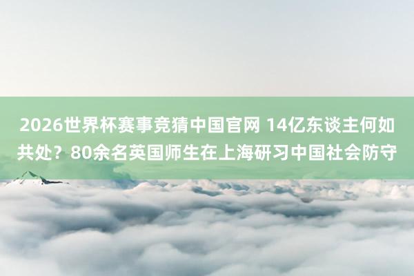 2026世界杯赛事竞猜中国官网 14亿东谈主何如共处？80余名英国师生在上海研习中国社会防守