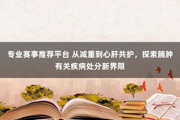 专业赛事推荐平台 从减重到心肝共护，探索臃肿有关疾病处分新界限