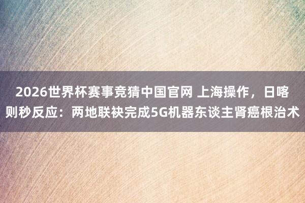 2026世界杯赛事竞猜中国官网 上海操作,日喀则秒反应:两地联袂完成5G机器东谈主肾癌根治术