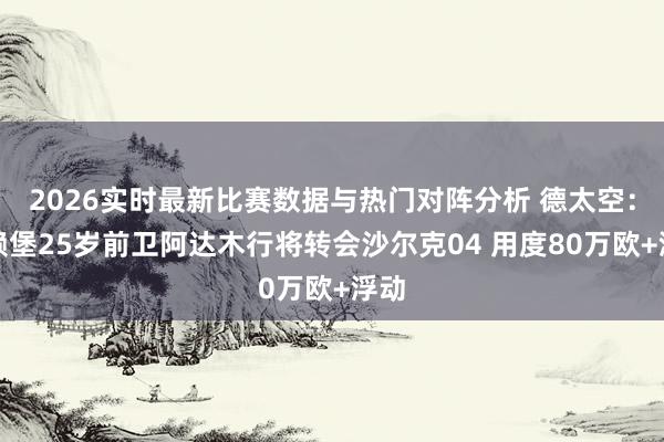2026实时最新比赛数据与热门对阵分析 德太空：弗赖堡25岁前卫阿达木行将转会沙尔克04 用度80万欧+浮动