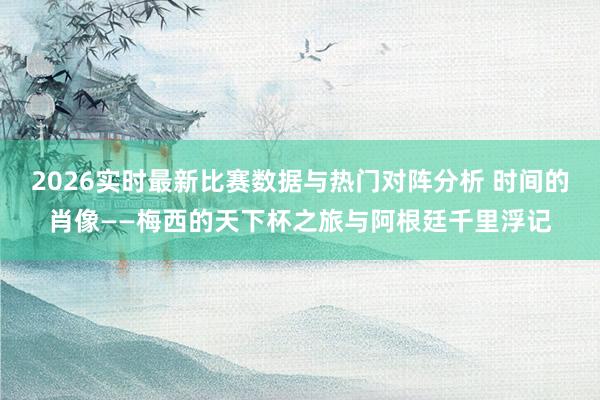 2026实时最新比赛数据与热门对阵分析 时间的肖像——梅西的天下杯之旅与阿根廷千里浮记