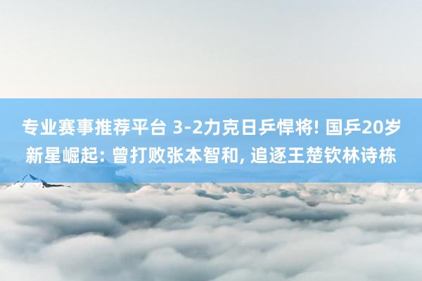 专业赛事推荐平台 3-2力克日乒悍将! 国乒20岁新星崛起: 曾打败张本智和， 追逐王楚钦林诗栋