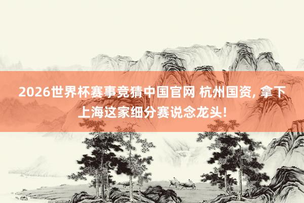 2026世界杯赛事竞猜中国官网 杭州国资， 拿下上海这家细分赛说念龙头!
