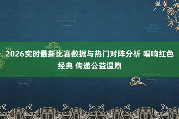 2026实时最新比赛数据与热门对阵分析 唱响红色经典 传递公益温煦