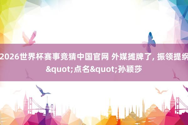 2026世界杯赛事竞猜中国官网 外媒摊牌了， 振领提纲"点名"孙颖莎