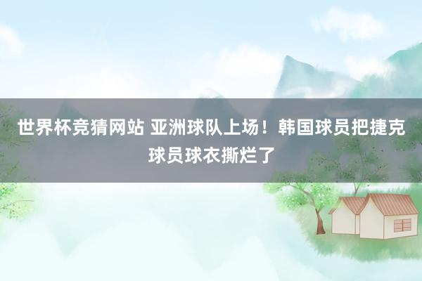 世界杯竞猜网站 亚洲球队上场！韩国球员把捷克球员球衣撕烂了