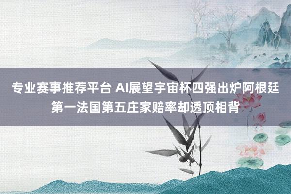 专业赛事推荐平台 AI展望宇宙杯四强出炉阿根廷第一法国第五庄家赔率却透顶相背