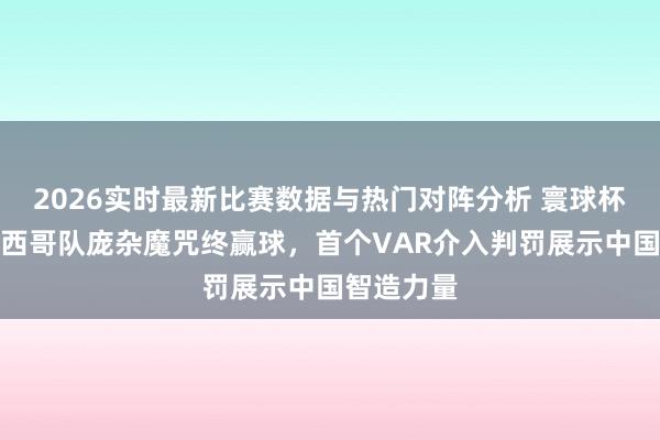 2026实时最新比赛数据与热门对阵分析 寰球杯揭幕：墨西哥队庞杂魔咒终赢球，首个VAR介入判罚展示中国智造力量