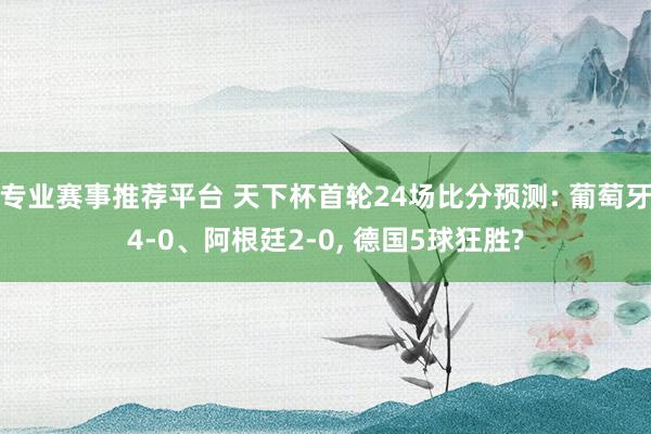 专业赛事推荐平台 天下杯首轮24场比分预测: 葡萄牙4-0、阿根廷2-0， 德国5球狂胜?